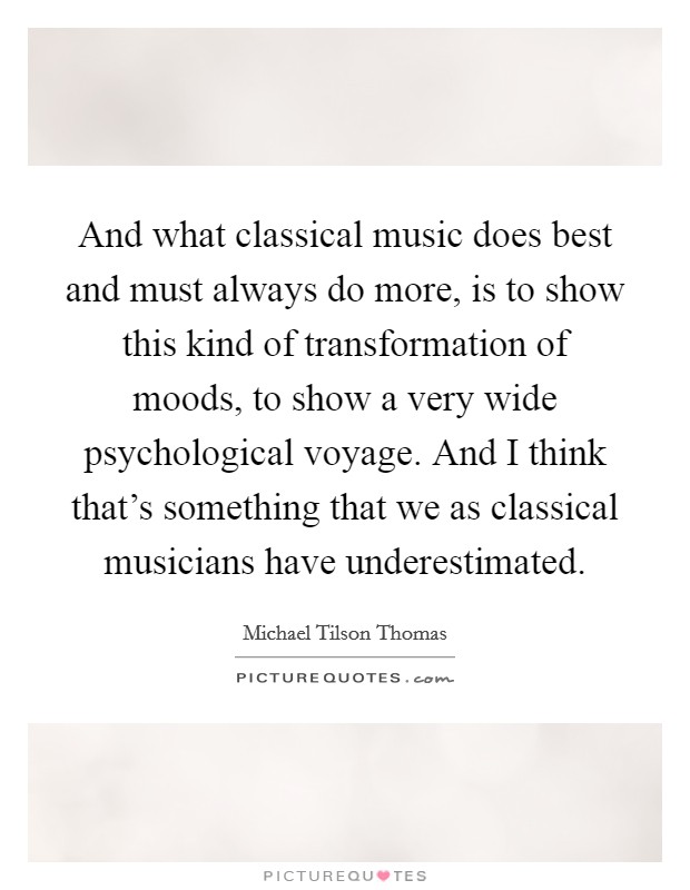 And what classical music does best and must always do more, is to show this kind of transformation of moods, to show a very wide psychological voyage. And I think that's something that we as classical musicians have underestimated. Picture Quote #1