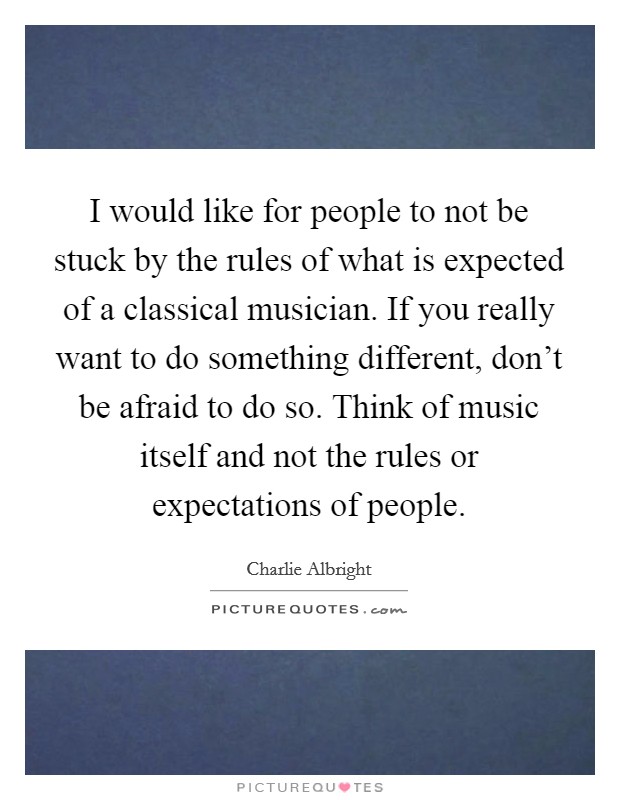 I would like for people to not be stuck by the rules of what is expected of a classical musician. If you really want to do something different, don't be afraid to do so. Think of music itself and not the rules or expectations of people. Picture Quote #1