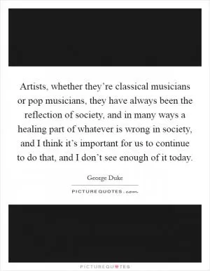 Artists, whether they’re classical musicians or pop musicians, they have always been the reflection of society, and in many ways a healing part of whatever is wrong in society, and I think it’s important for us to continue to do that, and I don’t see enough of it today Picture Quote #1
