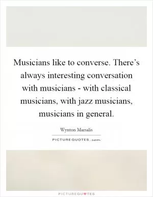 Musicians like to converse. There’s always interesting conversation with musicians - with classical musicians, with jazz musicians, musicians in general Picture Quote #1