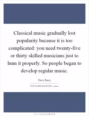 Classical music gradually lost popularity because it is too complicated: you need twenty-five or thirty skilled musicians just to hum it properly. So people began to develop regular music Picture Quote #1