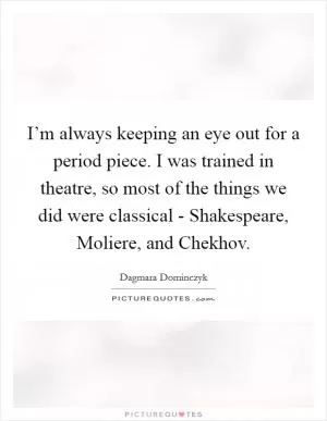 I’m always keeping an eye out for a period piece. I was trained in theatre, so most of the things we did were classical - Shakespeare, Moliere, and Chekhov Picture Quote #1