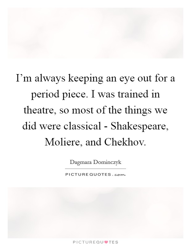 I'm always keeping an eye out for a period piece. I was trained in theatre, so most of the things we did were classical - Shakespeare, Moliere, and Chekhov. Picture Quote #1