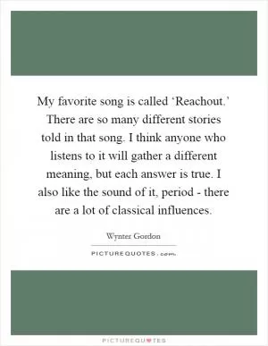 My favorite song is called ‘Reachout.’ There are so many different stories told in that song. I think anyone who listens to it will gather a different meaning, but each answer is true. I also like the sound of it, period - there are a lot of classical influences Picture Quote #1