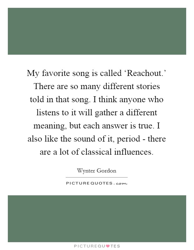 My favorite song is called ‘Reachout.' There are so many different stories told in that song. I think anyone who listens to it will gather a different meaning, but each answer is true. I also like the sound of it, period - there are a lot of classical influences. Picture Quote #1