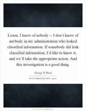 Listen, I know of nobody -- I don’t know of anybody in my administration who leaked classified information. If somebody did leak classified information, I’d like to know it, and we’ll take the appropriate action. And this investigation is a good thing Picture Quote #1