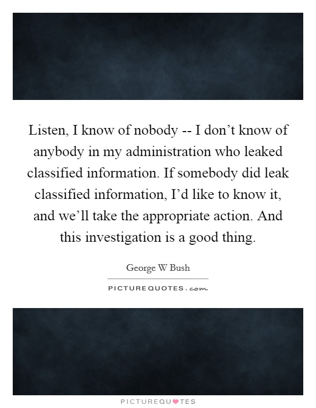Listen, I know of nobody -- I don't know of anybody in my administration who leaked classified information. If somebody did leak classified information, I'd like to know it, and we'll take the appropriate action. And this investigation is a good thing. Picture Quote #1