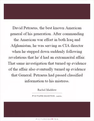 David Petraeus, the best known American general of his generation. After commanding the American war effort in both Iraq and Afghanistan, he was serving as CIA director when he stepped down suddenly following revelations that he`d had an extramarital affair. That same investigation that turned up evidence of the affair also eventually turned up evidence that General. Petraeus had passed classified information to his mistress Picture Quote #1