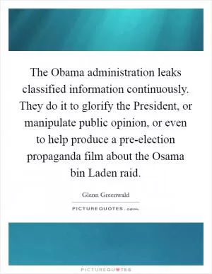 The Obama administration leaks classified information continuously. They do it to glorify the President, or manipulate public opinion, or even to help produce a pre-election propaganda film about the Osama bin Laden raid Picture Quote #1