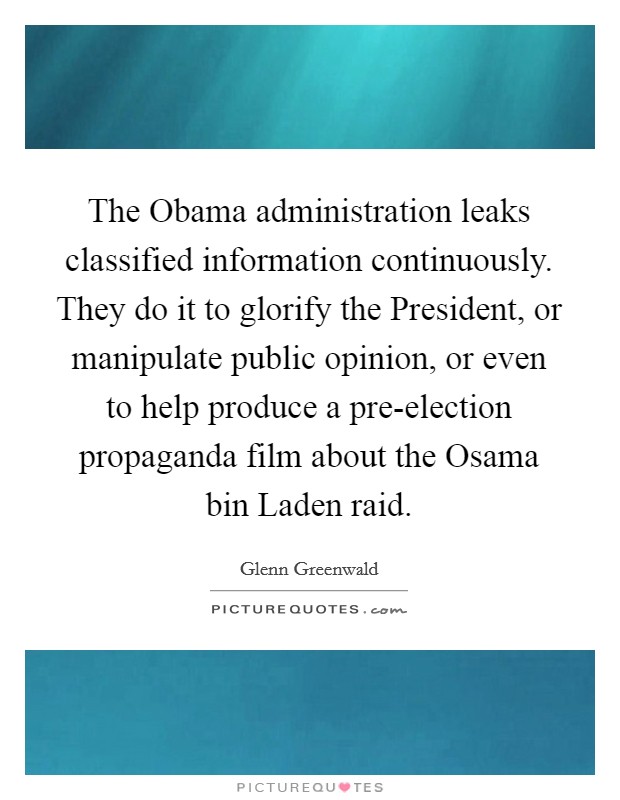The Obama administration leaks classified information continuously. They do it to glorify the President, or manipulate public opinion, or even to help produce a pre-election propaganda film about the Osama bin Laden raid. Picture Quote #1
