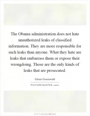 The Obama administration does not hate unauthorized leaks of classified information. They are more responsible for such leaks than anyone. What they hate are leaks that embarrass them or expose their wrongdoing. Those are the only kinds of leaks that are prosecuted Picture Quote #1