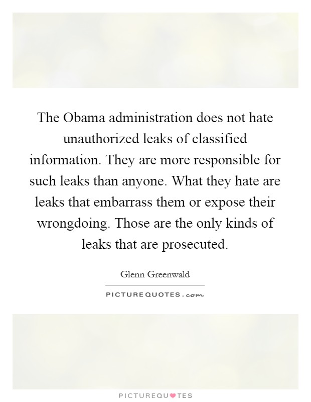 The Obama administration does not hate unauthorized leaks of classified information. They are more responsible for such leaks than anyone. What they hate are leaks that embarrass them or expose their wrongdoing. Those are the only kinds of leaks that are prosecuted. Picture Quote #1