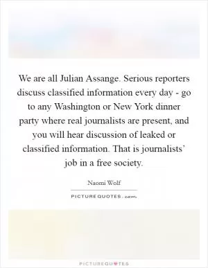 We are all Julian Assange. Serious reporters discuss classified information every day - go to any Washington or New York dinner party where real journalists are present, and you will hear discussion of leaked or classified information. That is journalists’ job in a free society Picture Quote #1