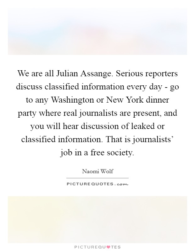 We are all Julian Assange. Serious reporters discuss classified information every day - go to any Washington or New York dinner party where real journalists are present, and you will hear discussion of leaked or classified information. That is journalists' job in a free society. Picture Quote #1