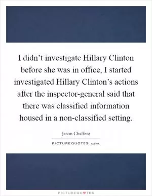 I didn’t investigate Hillary Clinton before she was in office, I started investigated Hillary Clinton’s actions after the inspector-general said that there was classified information housed in a non-classified setting Picture Quote #1