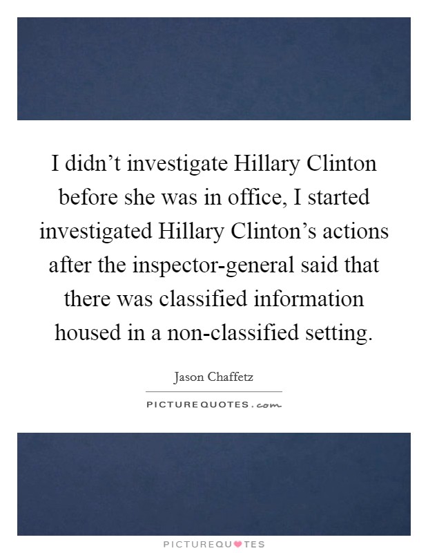 I didn't investigate Hillary Clinton before she was in office, I started investigated Hillary Clinton's actions after the inspector-general said that there was classified information housed in a non-classified setting. Picture Quote #1