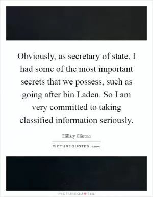 Obviously, as secretary of state, I had some of the most important secrets that we possess, such as going after bin Laden. So I am very committed to taking classified information seriously Picture Quote #1
