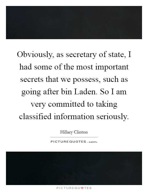 Obviously, as secretary of state, I had some of the most important secrets that we possess, such as going after bin Laden. So I am very committed to taking classified information seriously. Picture Quote #1