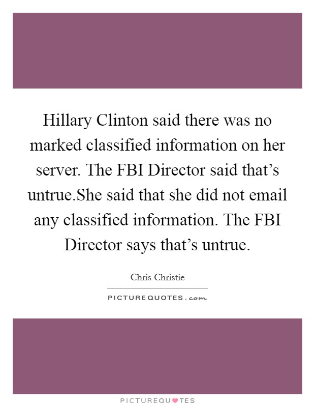 Hillary Clinton said there was no marked classified information on her server. The FBI Director said that's untrue.She said that she did not email any classified information. The FBI Director says that's untrue. Picture Quote #1