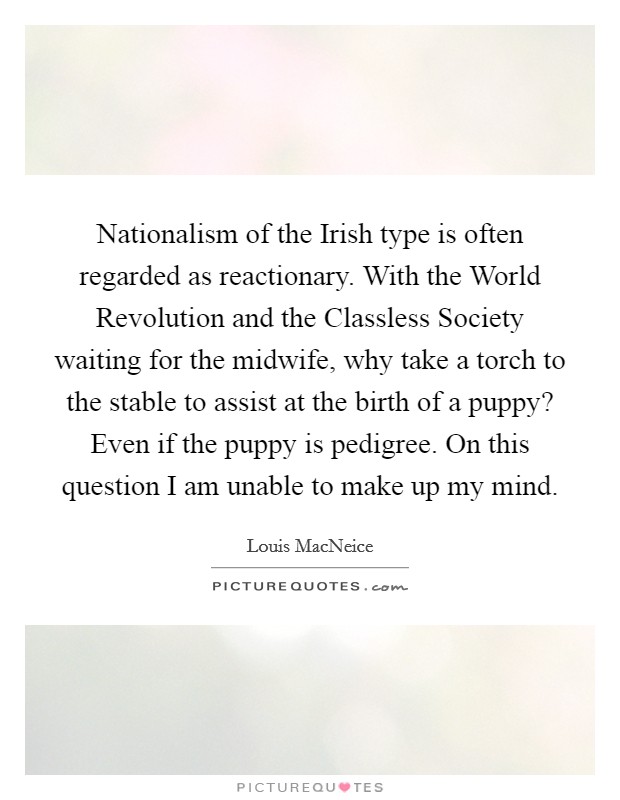 Nationalism of the Irish type is often regarded as reactionary. With the World Revolution and the Classless Society waiting for the midwife, why take a torch to the stable to assist at the birth of a puppy? Even if the puppy is pedigree. On this question I am unable to make up my mind. Picture Quote #1