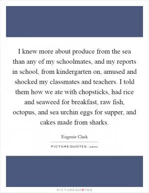 I knew more about produce from the sea than any of my schoolmates, and my reports in school, from kindergarten on, amused and shocked my classmates and teachers. I told them how we ate with chopsticks, had rice and seaweed for breakfast, raw fish, octopus, and sea urchin eggs for supper, and cakes made from sharks Picture Quote #1