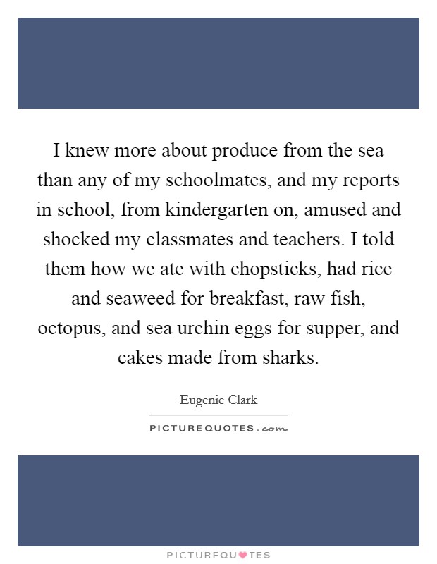 I knew more about produce from the sea than any of my schoolmates, and my reports in school, from kindergarten on, amused and shocked my classmates and teachers. I told them how we ate with chopsticks, had rice and seaweed for breakfast, raw fish, octopus, and sea urchin eggs for supper, and cakes made from sharks. Picture Quote #1