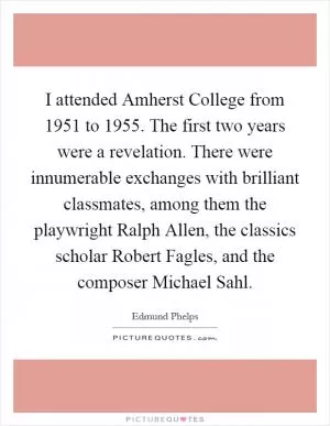 I attended Amherst College from 1951 to 1955. The first two years were a revelation. There were innumerable exchanges with brilliant classmates, among them the playwright Ralph Allen, the classics scholar Robert Fagles, and the composer Michael Sahl Picture Quote #1