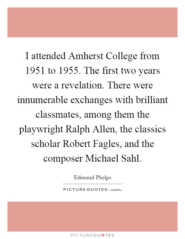 I attended Amherst College from 1951 to 1955. The first two years were a revelation. There were innumerable exchanges with brilliant classmates, among them the playwright Ralph Allen, the classics scholar Robert Fagles, and the composer Michael Sahl. Picture Quote #1