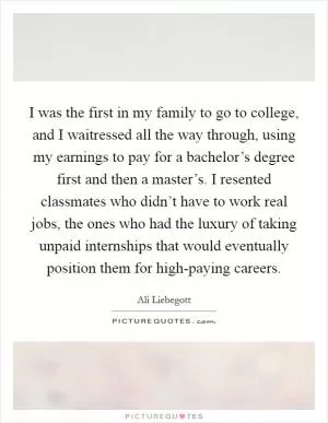 I was the first in my family to go to college, and I waitressed all the way through, using my earnings to pay for a bachelor’s degree first and then a master’s. I resented classmates who didn’t have to work real jobs, the ones who had the luxury of taking unpaid internships that would eventually position them for high-paying careers Picture Quote #1