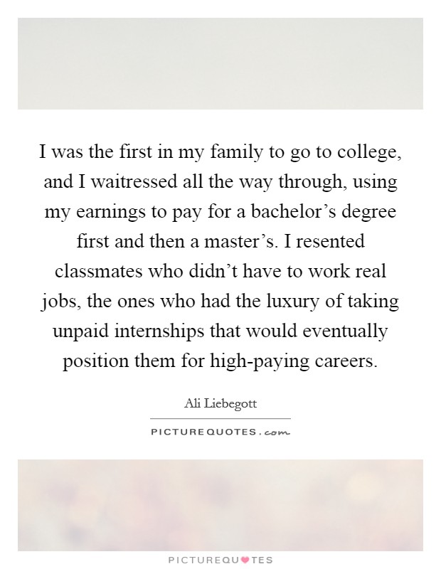I was the first in my family to go to college, and I waitressed all the way through, using my earnings to pay for a bachelor's degree first and then a master's. I resented classmates who didn't have to work real jobs, the ones who had the luxury of taking unpaid internships that would eventually position them for high-paying careers. Picture Quote #1
