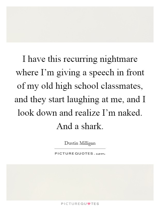 I have this recurring nightmare where I'm giving a speech in front of my old high school classmates, and they start laughing at me, and I look down and realize I'm naked. And a shark. Picture Quote #1