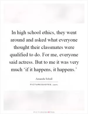 In high school ethics, they went around and asked what everyone thought their classmates were qualified to do. For me, everyone said actress. But to me it was very much ‘if it happens, it happens.’ Picture Quote #1