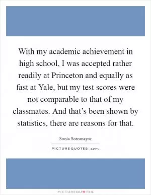 With my academic achievement in high school, I was accepted rather readily at Princeton and equally as fast at Yale, but my test scores were not comparable to that of my classmates. And that’s been shown by statistics, there are reasons for that Picture Quote #1