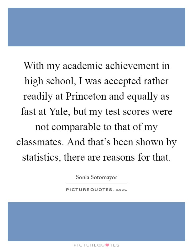 With my academic achievement in high school, I was accepted rather readily at Princeton and equally as fast at Yale, but my test scores were not comparable to that of my classmates. And that's been shown by statistics, there are reasons for that. Picture Quote #1
