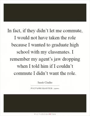 In fact, if they didn’t let me commute, I would not have taken the role because I wanted to graduate high school with my classmates. I remember my agent’s jaw dropping when I told him if I couldn’t commute I didn’t want the role Picture Quote #1