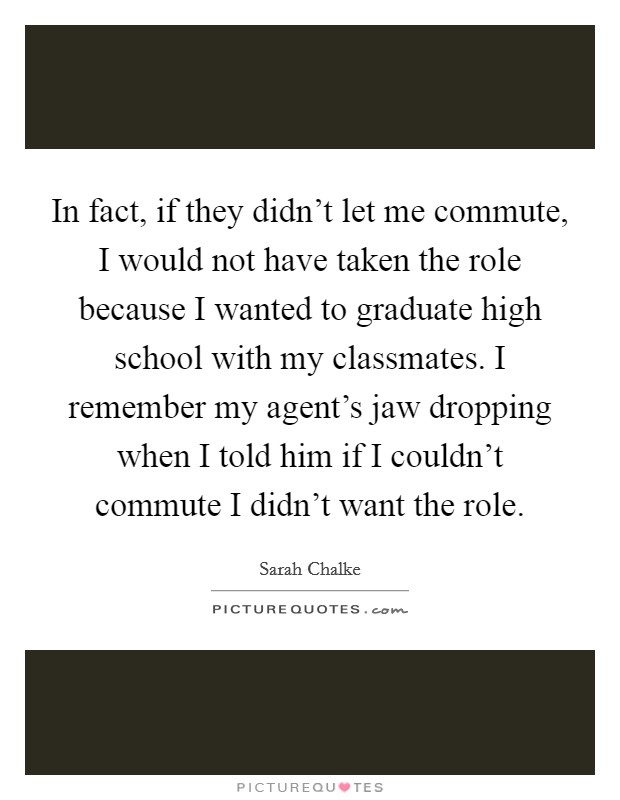 In fact, if they didn't let me commute, I would not have taken the role because I wanted to graduate high school with my classmates. I remember my agent's jaw dropping when I told him if I couldn't commute I didn't want the role. Picture Quote #1