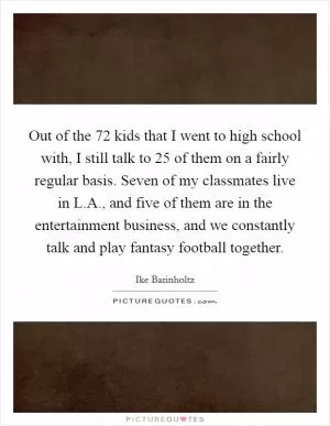 Out of the 72 kids that I went to high school with, I still talk to 25 of them on a fairly regular basis. Seven of my classmates live in L.A., and five of them are in the entertainment business, and we constantly talk and play fantasy football together Picture Quote #1