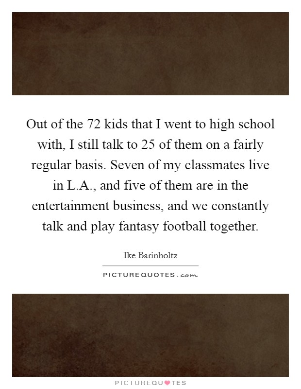 Out of the 72 kids that I went to high school with, I still talk to 25 of them on a fairly regular basis. Seven of my classmates live in L.A., and five of them are in the entertainment business, and we constantly talk and play fantasy football together Picture Quote #1