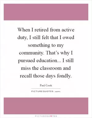 When I retired from active duty, I still felt that I owed something to my community. That’s why I pursued education... I still miss the classroom and recall those days fondly Picture Quote #1