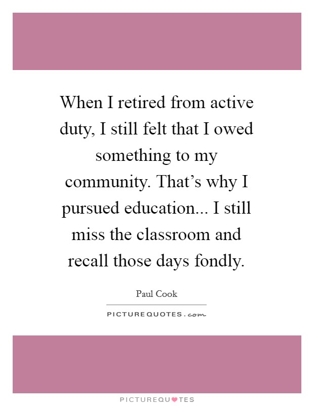 When I retired from active duty, I still felt that I owed something to my community. That's why I pursued education... I still miss the classroom and recall those days fondly. Picture Quote #1