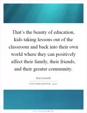 That’s the beauty of education, kids taking lessons out of the classroom and back into their own world where they can positively affect their family, their friends, and their greater community Picture Quote #1