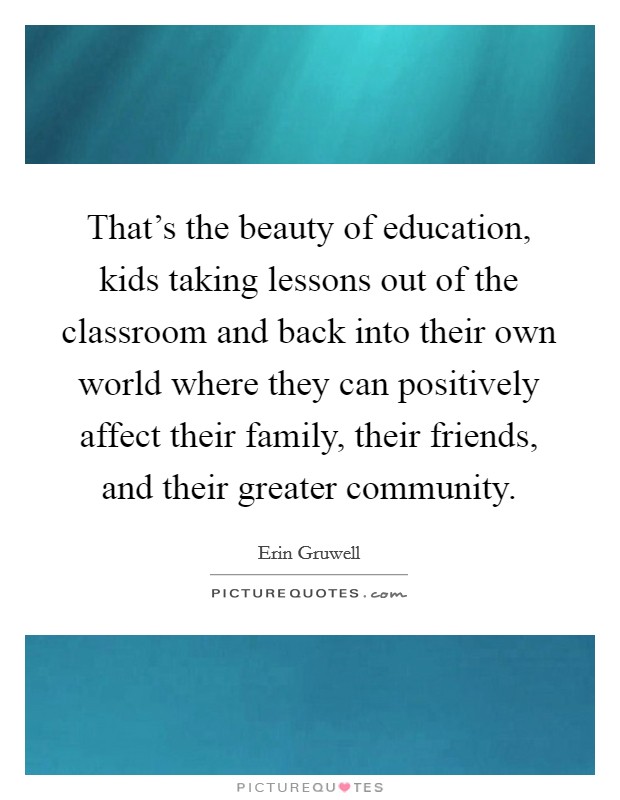 That's the beauty of education, kids taking lessons out of the classroom and back into their own world where they can positively affect their family, their friends, and their greater community. Picture Quote #1