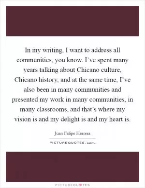 In my writing, I want to address all communities, you know. I’ve spent many years talking about Chicano culture, Chicano history, and at the same time, I’ve also been in many communities and presented my work in many communities, in many classrooms, and that’s where my vision is and my delight is and my heart is Picture Quote #1
