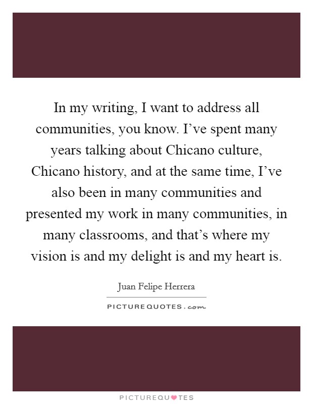 In my writing, I want to address all communities, you know. I've spent many years talking about Chicano culture, Chicano history, and at the same time, I've also been in many communities and presented my work in many communities, in many classrooms, and that's where my vision is and my delight is and my heart is. Picture Quote #1
