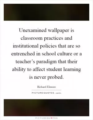 Unexamined wallpaper is classroom practices and institutional policies that are so entrenched in school culture or a teacher’s paradigm that their ability to affect student learning is never probed Picture Quote #1