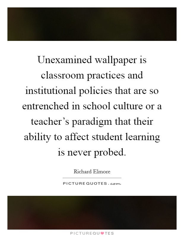 Unexamined wallpaper is classroom practices and institutional policies that are so entrenched in school culture or a teacher's paradigm that their ability to affect student learning is never probed. Picture Quote #1