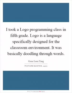 I took a Logo programming class in fifth grade. Logo is a language specifically designed for the classroom environment. It was basically doodling through words Picture Quote #1