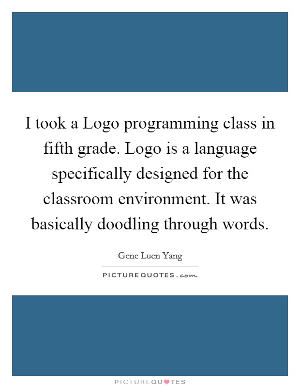 I took a Logo programming class in fifth grade. Logo is a language specifically designed for the classroom environment. It was basically doodling through words. Picture Quote #1