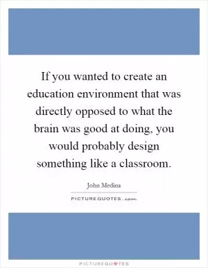 If you wanted to create an education environment that was directly opposed to what the brain was good at doing, you would probably design something like a classroom Picture Quote #1