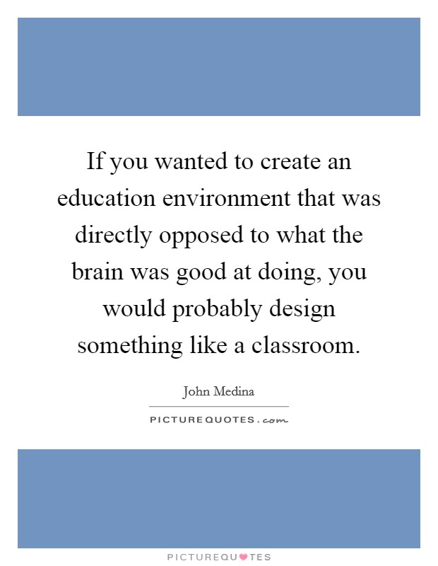 If you wanted to create an education environment that was directly opposed to what the brain was good at doing, you would probably design something like a classroom. Picture Quote #1